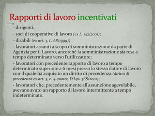 - dirigenti;
- soci di cooperative di lavoro (ex L. 142/2001);
- disabili (ex art. 3, L. 68/1999);
- lavoratori assunti a scopo di somministrazione da parte di
Agenzia per il Lavoro, ancorché la somministrazione sia resa a
tempo determinato verso l’utilizzatore;
- lavoratori con precedente rapporto di lavoro a tempo
determinato superiore a 6 mesi presso lo stesso datore di lavoro
con il quale ha acquisito un diritto di precedenza (diritto di
precedenza ex art. 5, c. 4-quater, D.Lgs. 368/2001);
- lavoratori che, precedentemente all’assunzione agevolabile,
avevano avuto un rapporto di lavoro intermittente a tempo
indeterminato.
 