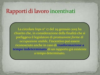 La circolare Inps n° 17 del 29 gennaio 2015 ha
chiarito che, in considerazione della finalità che si
prefiggeva il legislatore di promuovere forme di
occupazione stabile, l’incentivo può essere
riconosciuto anche in caso di trasformazione a
tempo indeterminato di un rapporto già esistente
a tempo determinato.
 