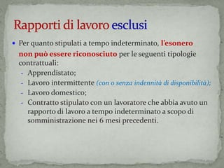  Per quanto stipulati a tempo indeterminato, l’esonero
non può essere riconosciuto per le seguenti tipologie
contrattuali:
- Apprendistato;
- Lavoro intermittente (con o senza indennità di disponibilità);
- Lavoro domestico;
- Contratto stipulato con un lavoratore che abbia avuto un
rapporto di lavoro a tempo indeterminato a scopo di
somministrazione nei 6 mesi precedenti.
 