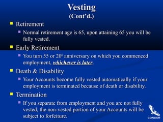 VestingVesting
(Cont’d.)(Cont’d.)
 RetirementRetirement
 Normal retirement age is 65, upon attaining 65 you will beNormal retirement age is 65, upon attaining 65 you will be
fully vested.fully vested.
 Early RetirementEarly Retirement
 You turn 55 or 20You turn 55 or 20thth
anniversary on which you commencedanniversary on which you commenced
employment,employment, whichever is laterwhichever is later..
 Death & DisabilityDeath & Disability
 Your Accounts become fully vested automatically if yourYour Accounts become fully vested automatically if your
employment is terminated because of death or disability.employment is terminated because of death or disability.
 TerminationTermination
 If you separate from employment and you are not fullyIf you separate from employment and you are not fully
vested, the non-vested portion of your Accounts will bevested, the non-vested portion of your Accounts will be
subject to forfeiture.subject to forfeiture.
 