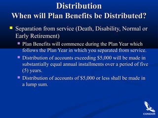 DistributionDistribution
When will Plan Benefits be Distributed?When will Plan Benefits be Distributed?
 Separation from service (Death, Disability, Normal orSeparation from service (Death, Disability, Normal or
Early Retirement)Early Retirement)
 Plan Benefits will commence during the Plan Year whichPlan Benefits will commence during the Plan Year which
follows the Plan Year in which you separated from service.follows the Plan Year in which you separated from service.
 Distribution of accounts exceeding $5,000 will be made inDistribution of accounts exceeding $5,000 will be made in
substantially equal annual installments over a period of fivesubstantially equal annual installments over a period of five
(5) years.(5) years.
 Distribution of accounts of $5,000 or less shall be made inDistribution of accounts of $5,000 or less shall be made in
a lump sum.a lump sum.
 