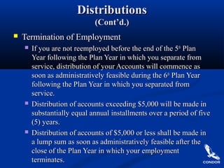 DistributionsDistributions
(Cont’d.)(Cont’d.)
 Termination of EmploymentTermination of Employment
 If you are not reemployed before the end of the 5If you are not reemployed before the end of the 5thth
PlanPlan
Year following the Plan Year in which you separate fromYear following the Plan Year in which you separate from
service, distribution of your Accounts will commence asservice, distribution of your Accounts will commence as
soon as administratively feasible during the 6soon as administratively feasible during the 6thth
Plan YearPlan Year
following the Plan Year in which you separated fromfollowing the Plan Year in which you separated from
service.service.
 Distribution of accounts exceeding $5,000 will be made inDistribution of accounts exceeding $5,000 will be made in
substantially equal annual installments over a period of fivesubstantially equal annual installments over a period of five
(5) years.(5) years.
 Distribution of accounts of $5,000 or less shall be made inDistribution of accounts of $5,000 or less shall be made in
a lump sum as soon as administratively feasible after thea lump sum as soon as administratively feasible after the
close of the Plan Year in which your employmentclose of the Plan Year in which your employment
terminates.terminates.
 