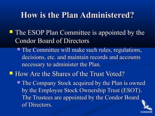 How is the Plan Administered?How is the Plan Administered?
 The ESOP Plan Committee is appointed by theThe ESOP Plan Committee is appointed by the
Condor Board of DirectorsCondor Board of Directors
 The Committee will make such rules, regulations,The Committee will make such rules, regulations,
decisions, etc. and maintain records and accountsdecisions, etc. and maintain records and accounts
necessary to administer the Plan.necessary to administer the Plan.
 How Are the Shares of the Trust Voted?How Are the Shares of the Trust Voted?
 The Company Stock acquired by the Plan is ownedThe Company Stock acquired by the Plan is owned
by the Employee Stock Ownership Trust (ESOT).by the Employee Stock Ownership Trust (ESOT).
The Trustees are appointed by the Condor BoardThe Trustees are appointed by the Condor Board
of Directors.of Directors.
 