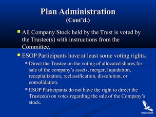 Plan AdministrationPlan Administration
(Cont’d.)(Cont’d.)
 All Company Stock held by the Trust is voted byAll Company Stock held by the Trust is voted by
the Trustee(s) with instructions from thethe Trustee(s) with instructions from the
Committee.Committee.
 ESOP Participants have at least some voting rights.ESOP Participants have at least some voting rights.
 Direct the Trustee on the voting of allocated shares forDirect the Trustee on the voting of allocated shares for
sale of the company’s assets, merger, liquidation,sale of the company’s assets, merger, liquidation,
recapitalization, reclassification, dissolution, orrecapitalization, reclassification, dissolution, or
consolidation.consolidation.
 ESOP Participants do not have the right to direct theESOP Participants do not have the right to direct the
Trustee(s) on votes regarding the sale of the Company’sTrustee(s) on votes regarding the sale of the Company’s
stock.stock.
 
