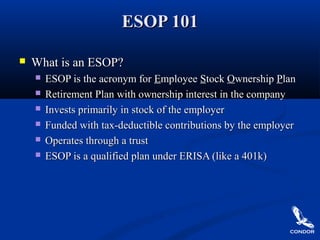 ESOP 101ESOP 101
 What is an ESOP?What is an ESOP?
 ESOP is the acronym forESOP is the acronym for EEmployeemployee SStocktock OOwnershipwnership PPlanlan
 Retirement Plan with ownership interest in the companyRetirement Plan with ownership interest in the company
 Invests primarily in stock of the employerInvests primarily in stock of the employer
 Funded with tax-deductible contributions by the employerFunded with tax-deductible contributions by the employer
 Operates through a trustOperates through a trust
 ESOP is a qualified plan under ERISA (like a 401k)ESOP is a qualified plan under ERISA (like a 401k)
 