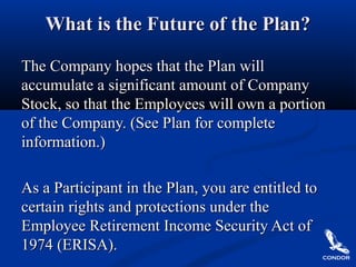 What is the Future of the Plan?What is the Future of the Plan?
The Company hopes that the Plan willThe Company hopes that the Plan will
accumulate a significant amount of Companyaccumulate a significant amount of Company
Stock, so that the Employees will own a portionStock, so that the Employees will own a portion
of the Company. (See Plan for completeof the Company. (See Plan for complete
information.)information.)
As a Participant in the Plan, you are entitled toAs a Participant in the Plan, you are entitled to
certain rights and protections under thecertain rights and protections under the
Employee Retirement Income Security Act ofEmployee Retirement Income Security Act of
1974 (ERISA).1974 (ERISA).
 