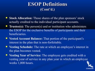 ESOP DefinitionsESOP Definitions
(Cont’d.)(Cont’d.)
 Stock Allocation: Those shares of the plan sponsors’ stock
actually credited to the individual participant accounts.
 Trustee(s): The person(s) and or institution who administers
the ESOP for the exclusive benefits of participants and their
beneficiaries.
 Vested Account Balance: That portion of the participant’s
interest in the plan that is non-forfeitable.
 Vesting Schedule: The rate at which an employee’s interest in
the plan becomes vested.
 Vesting Year of Service: The employee gets credited with a
vesting year of service in any plan year in which an employee
works 1,000 hours.
 