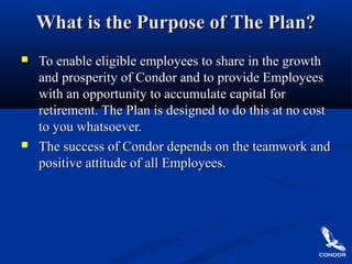 What is the Purpose of The Plan?What is the Purpose of The Plan?
 To enable eligible employees to share in the growthTo enable eligible employees to share in the growth
and prosperity of Condor and to provide Employeesand prosperity of Condor and to provide Employees
with an opportunity to accumulate capital forwith an opportunity to accumulate capital for
retirement. The Plan is designed to do this at no costretirement. The Plan is designed to do this at no cost
to you whatsoever.to you whatsoever.
 The success of Condor depends on the teamwork andThe success of Condor depends on the teamwork and
positive attitude of all Employees.positive attitude of all Employees.
 
