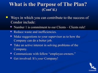 What is the Purpose of The Plan?What is the Purpose of The Plan?
(Cont’d.)(Cont’d.)
 Ways in which you can contribute to the success ofWays in which you can contribute to the success of
Condor include:Condor include:
 Number 1 is commitment to our Clients – Clients rule!Number 1 is commitment to our Clients – Clients rule!
 Reduce waste and inefficiencies.Reduce waste and inefficiencies.
 Make suggestions to your supervisor as to how theMake suggestions to your supervisor as to how the
Company can do a better job.Company can do a better job.
 Take an active interest in solving problems of theTake an active interest in solving problems of the
Company.Company.
 Communicate with fellow “employee-owners.”Communicate with fellow “employee-owners.”
 Get involved: It’sGet involved: It’s youryour Company!Company!
 