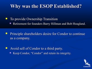 Why was the ESOP Established?Why was the ESOP Established?
 To provide Ownership TransitionTo provide Ownership Transition
 Retirement for founders Barry Hillman and Bob Hoagland.Retirement for founders Barry Hillman and Bob Hoagland.
 Principle shareholders desire for Condor to continuePrinciple shareholders desire for Condor to continue
as a company.as a company.
 Avoid sell of Condor to a third party.Avoid sell of Condor to a third party.
 Keep Condor, “Condor” and retain its integrity.Keep Condor, “Condor” and retain its integrity.
 