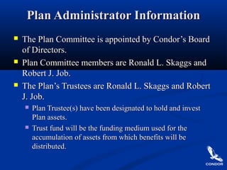 Plan Administrator InformationPlan Administrator Information
 The Plan Committee is appointed by Condor’s BoardThe Plan Committee is appointed by Condor’s Board
of Directors.of Directors.
 Plan Committee members are Ronald L. Skaggs andPlan Committee members are Ronald L. Skaggs and
Robert J. Job.Robert J. Job.
 The Plan’s Trustees are Ronald L. Skaggs and RobertThe Plan’s Trustees are Ronald L. Skaggs and Robert
J. Job.J. Job.
 Plan Trustee(s) have been designated to hold and investPlan Trustee(s) have been designated to hold and invest
Plan assets.Plan assets.
 Trust fund will be the funding medium used for theTrust fund will be the funding medium used for the
accumulation of assets from which benefits will beaccumulation of assets from which benefits will be
distributed.distributed.
 