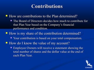 ContributionsContributions
 How are contributions to the Plan determined?How are contributions to the Plan determined?
 The Board of Directors decides how much to contribute forThe Board of Directors decides how much to contribute for
that Plan Year based on the Company’s financialthat Plan Year based on the Company’s financial
performance and condition.performance and condition.
 How is my share of the contribution determined?How is my share of the contribution determined?
 Your contribution is based on your total compensation.Your contribution is based on your total compensation.
 How do I know the value of my account?How do I know the value of my account?
 Employee Owners will receive a statement showing theEmployee Owners will receive a statement showing the
total number of shares and the dollar value at the end oftotal number of shares and the dollar value at the end of
each Plan Year.each Plan Year.
 