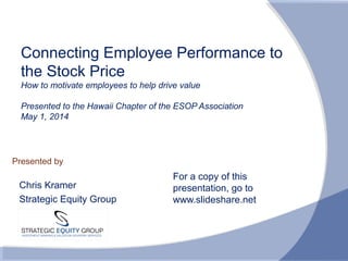Presented by
Connecting Employee Performance to
the Stock Price
How to motivate employees to help drive value
Presented to the Hawaii Chapter of the ESOP Association
May 1, 2014
Chris Kramer
Strategic Equity Group
For a copy of this
presentation, go to
www.slideshare.net
 