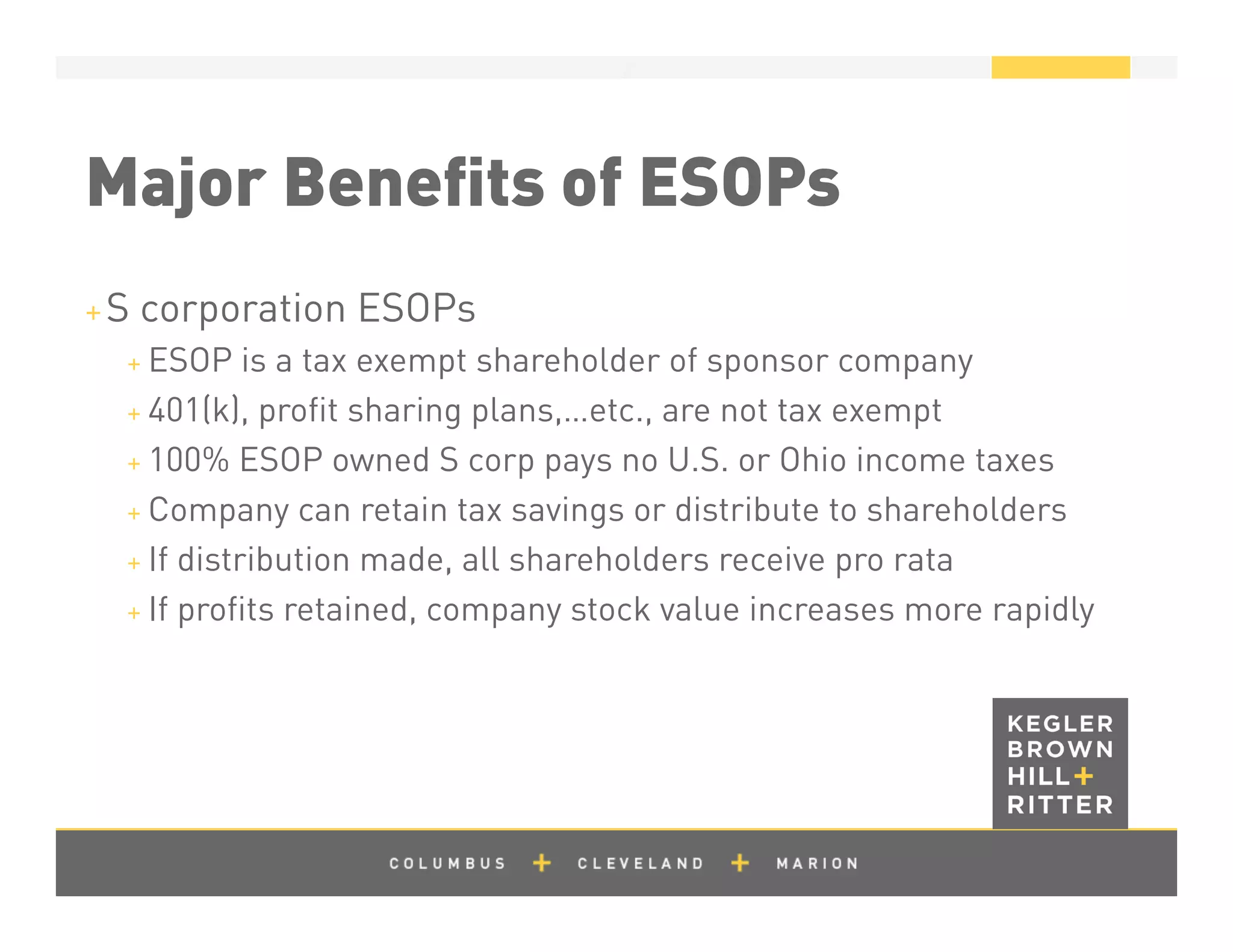 z
Major Beneﬁts of ESOPs
+ S corporation ESOPs
+ ESOP is a tax exempt shareholder of sponsor company
+ 401(k), proﬁt sharing plans,…etc., are not tax exempt
+ 100% ESOP owned S corp pays no U.S. or Ohio income taxes
+ Company can retain tax savings or distribute to shareholders
+ If distribution made, all shareholders receive pro rata
+ If proﬁts retained, company stock value increases more rapidly
 