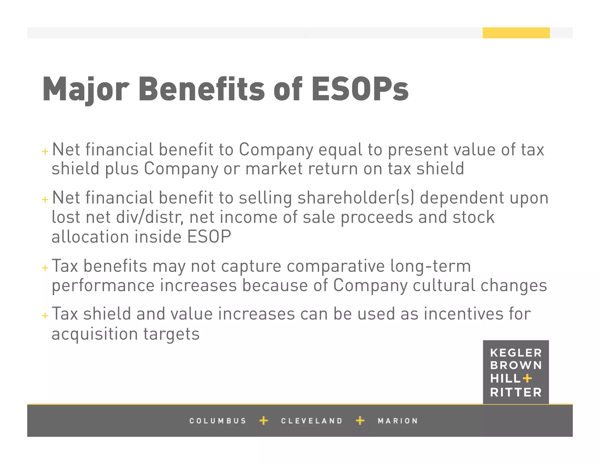 z
Major Beneﬁts of ESOPs
+ Net ﬁnancial beneﬁt to Company equal to present value of tax
shield plus Company or market return on tax shield
+ Net ﬁnancial beneﬁt to selling shareholder(s) dependent upon
lost net div/distr, net income of sale proceeds and stock
allocation inside ESOP
+ Tax beneﬁts may not capture comparative long-term
performance increases because of Company cultural changes
+ Tax shield and value increases can be used as incentives for
acquisition targets
 