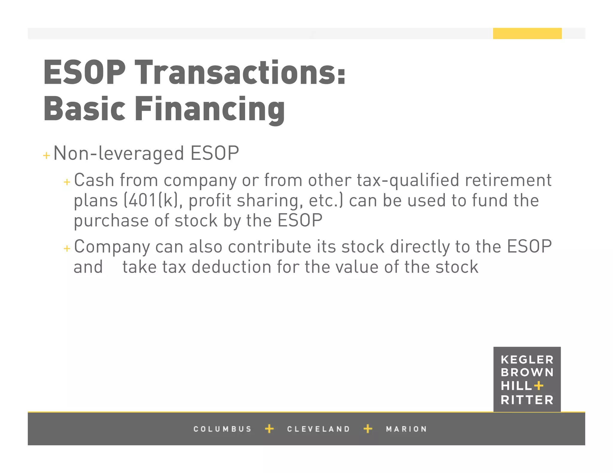 z
ESOP Transactions:
Basic Financing
+ Non-leveraged ESOP
+ Cash from company or from other tax-qualiﬁed retirement
plans (401(k), proﬁt sharing, etc.) can be used to fund the
purchase of stock by the ESOP
+ Company can also contribute its stock directly to the ESOP
and take tax deduction for the value of the stock
 