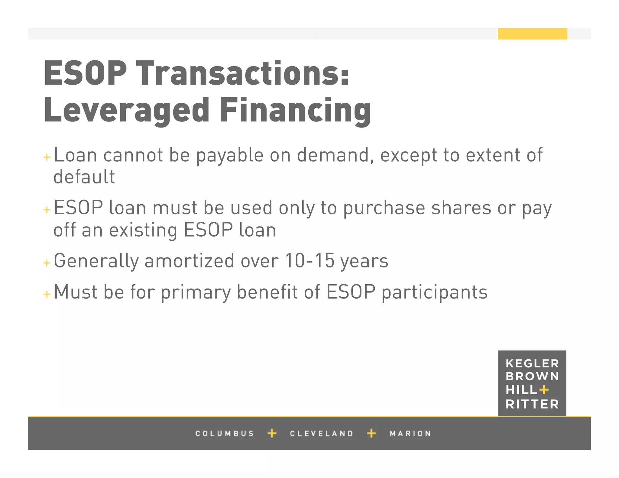 z
ESOP Transactions:
Leveraged Financing
+ Loan cannot be payable on demand, except to extent of
default
+ ESOP loan must be used only to purchase shares or pay
off an existing ESOP loan
+ Generally amortized over 10-15 years
+ Must be for primary beneﬁt of ESOP participants
 