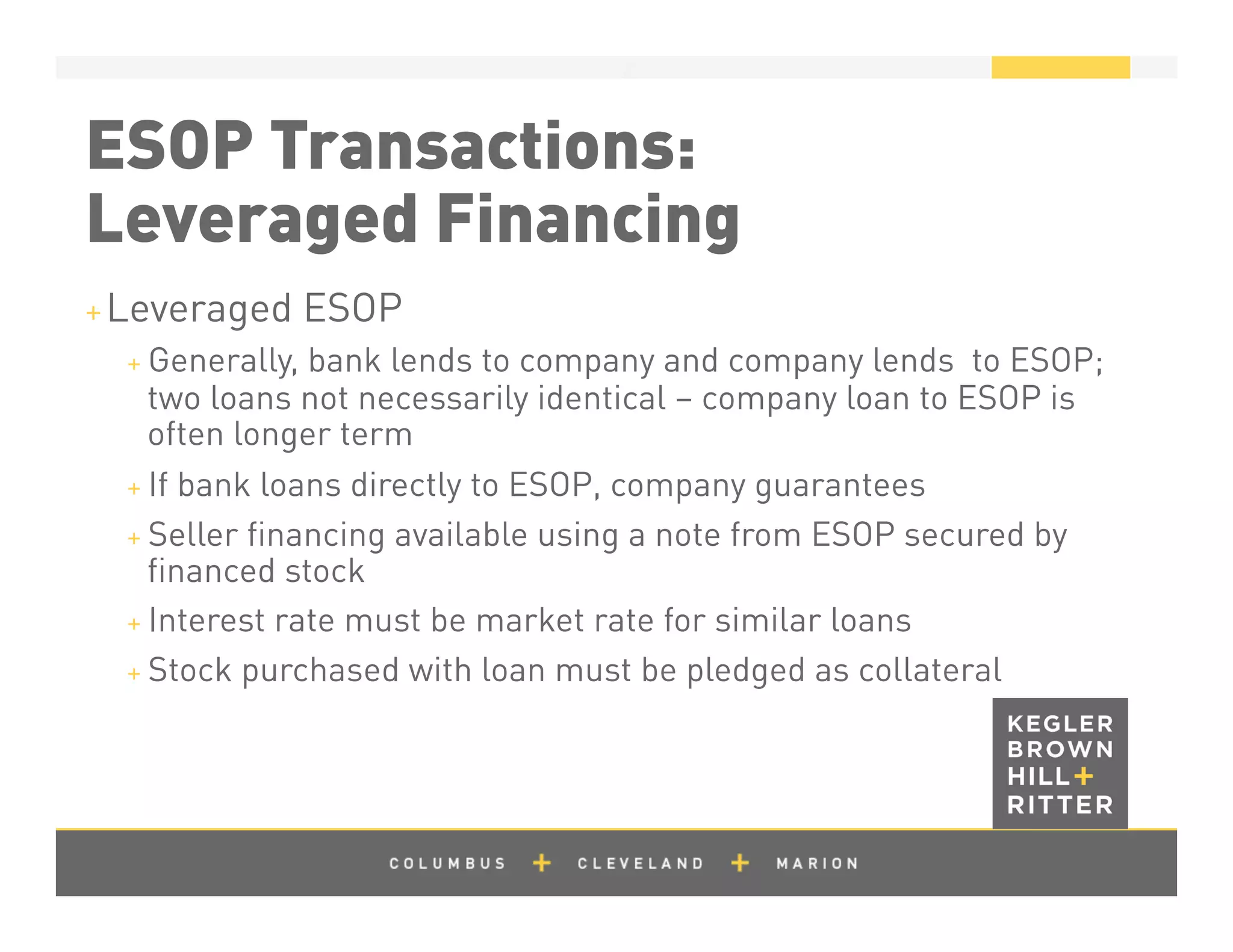 z
ESOP Transactions:
Leveraged Financing
+ Leveraged ESOP
+ Generally, bank lends to company and company lends to ESOP;
two loans not necessarily identical – company loan to ESOP is
often longer term
+ If bank loans directly to ESOP, company guarantees
+ Seller ﬁnancing available using a note from ESOP secured by
ﬁnanced stock
+ Interest rate must be market rate for similar loans
+ Stock purchased with loan must be pledged as collateral
 