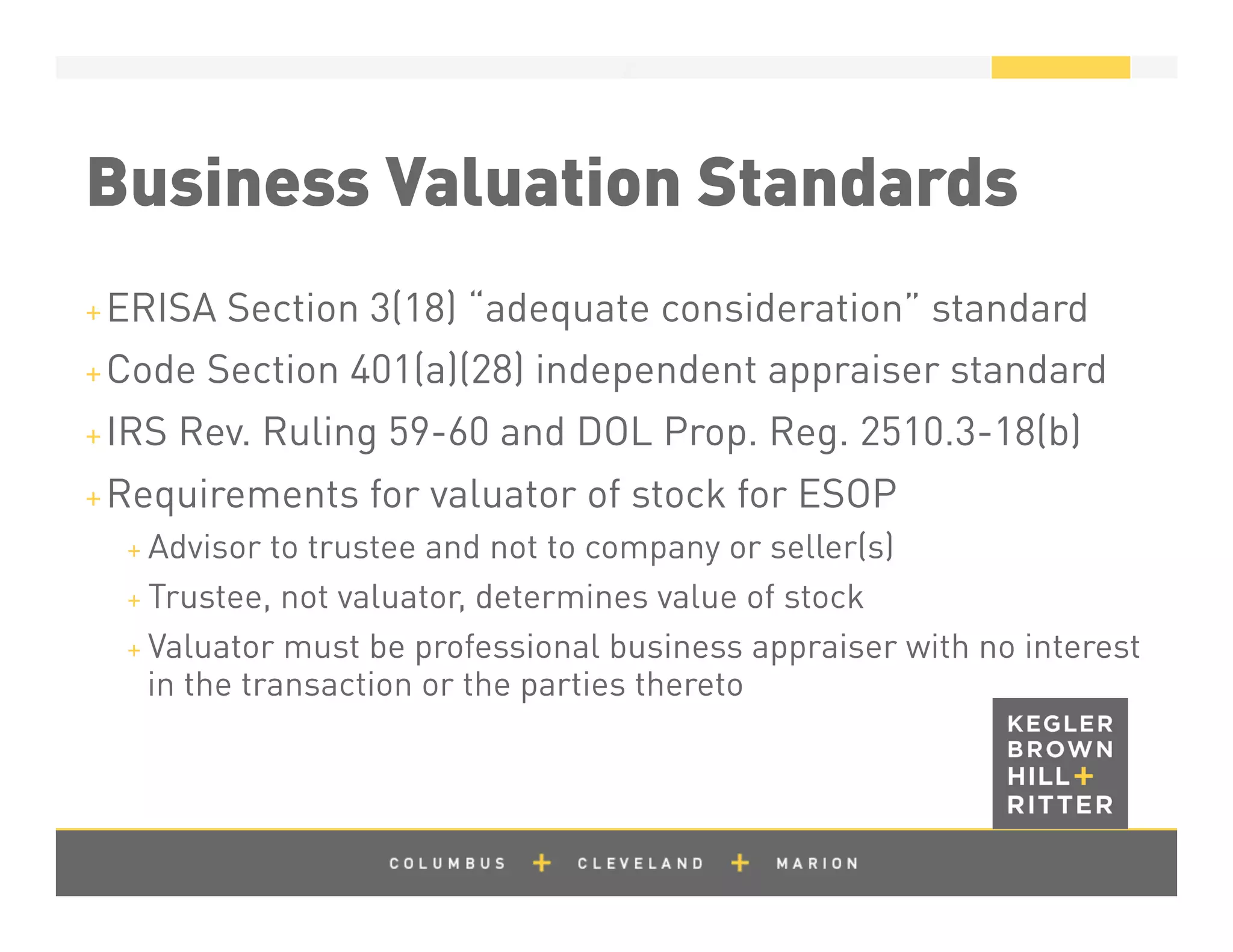 z
Business Valuation Standards
+ ERISA Section 3(18) “adequate consideration” standard
+ Code Section 401(a)(28) independent appraiser standard
+ IRS Rev. Ruling 59-60 and DOL Prop. Reg. 2510.3-18(b)
+ Requirements for valuator of stock for ESOP
+ Advisor to trustee and not to company or seller(s)
+ Trustee, not valuator, determines value of stock
+ Valuator must be professional business appraiser with no interest
in the transaction or the parties thereto
 