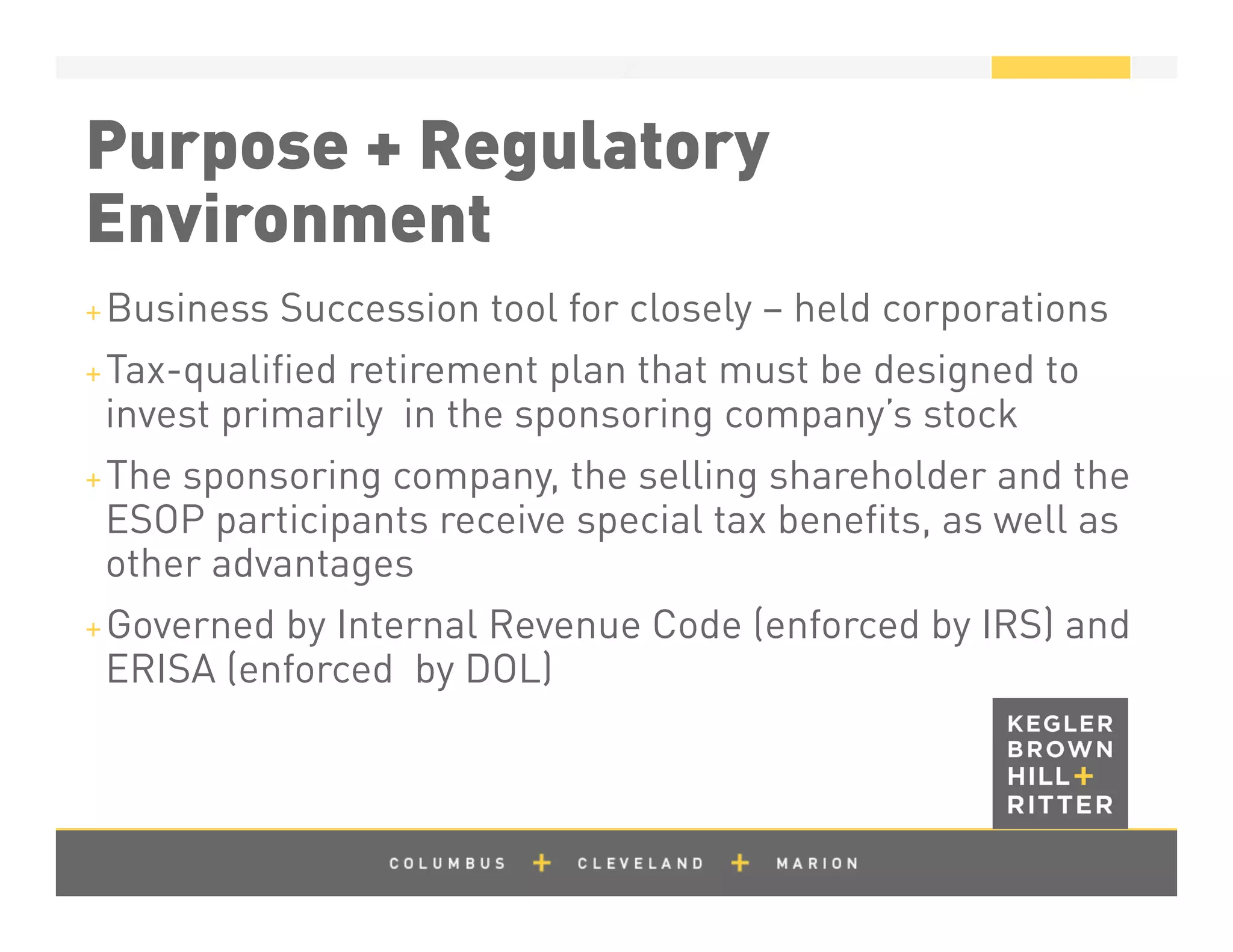 z
Purpose + Regulatory
Environment
+ Business Succession tool for closely – held corporations
+ Tax-qualiﬁed retirement plan that must be designed to
invest primarily in the sponsoring company’s stock
+ The sponsoring company, the selling shareholder and the
ESOP participants receive special tax beneﬁts, as well as
other advantages
+ Governed by Internal Revenue Code (enforced by IRS) and
ERISA (enforced by DOL)
 