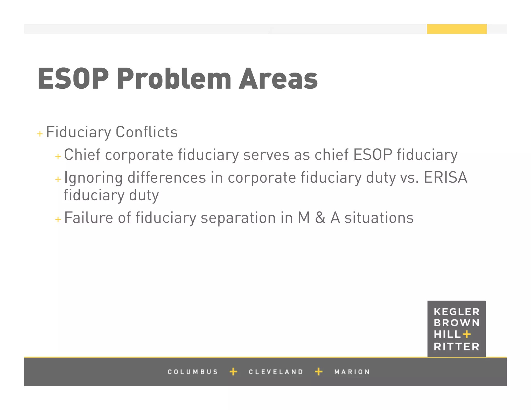 z
ESOP Problem Areas
+ Fiduciary Conﬂicts
+ Chief corporate ﬁduciary serves as chief ESOP ﬁduciary
+ Ignoring differences in corporate ﬁduciary duty vs. ERISA
ﬁduciary duty
+ Failure of ﬁduciary separation in M & A situations
 