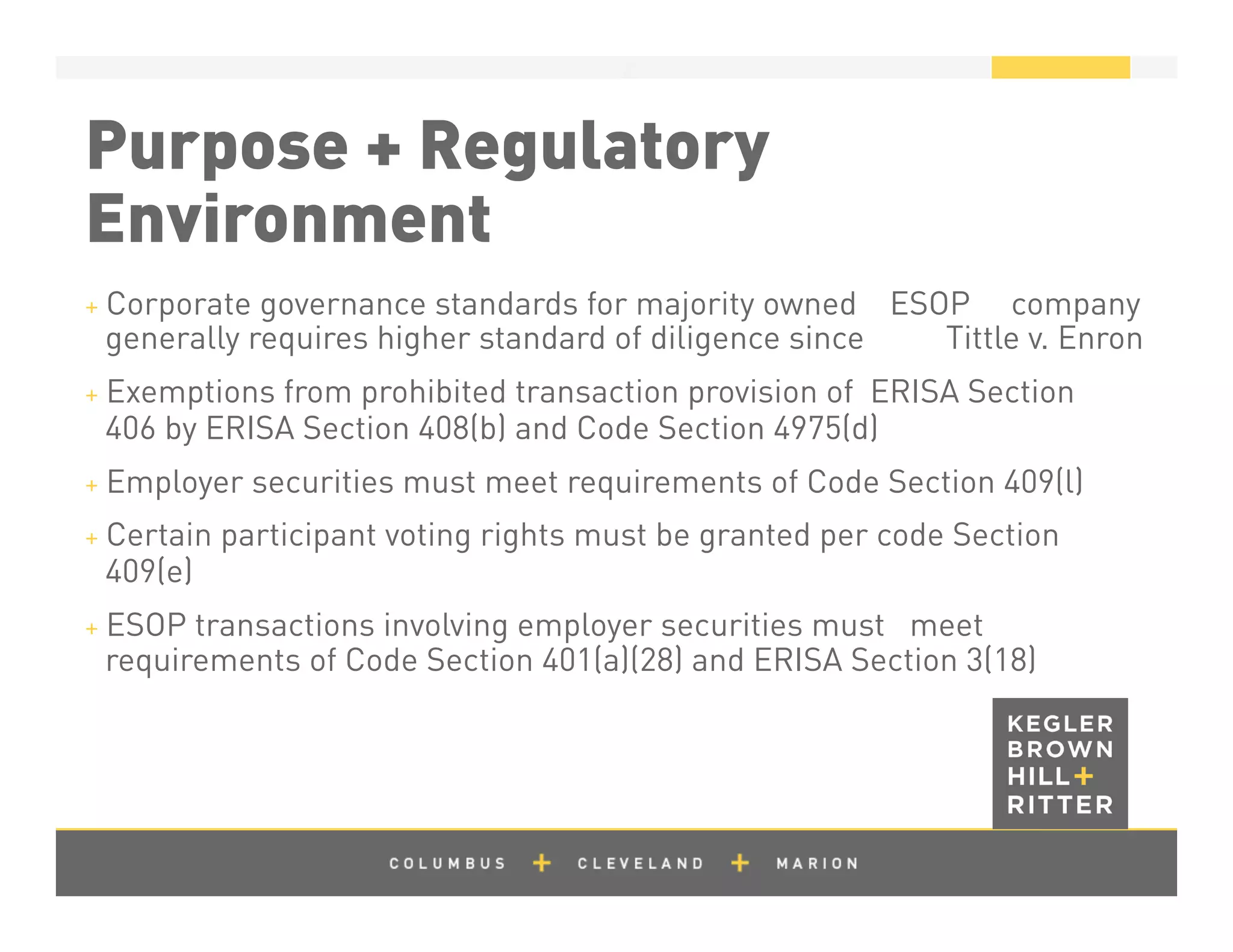 z
Purpose + Regulatory
Environment
+ Corporate governance standards for majority owned ESOP company
generally requires higher standard of diligence since Tittle v. Enron
+ Exemptions from prohibited transaction provision of ERISA Section
406 by ERISA Section 408(b) and Code Section 4975(d)
+ Employer securities must meet requirements of Code Section 409(l)
+ Certain participant voting rights must be granted per code Section
409(e)
+ ESOP transactions involving employer securities must meet
requirements of Code Section 401(a)(28) and ERISA Section 3(18)
 