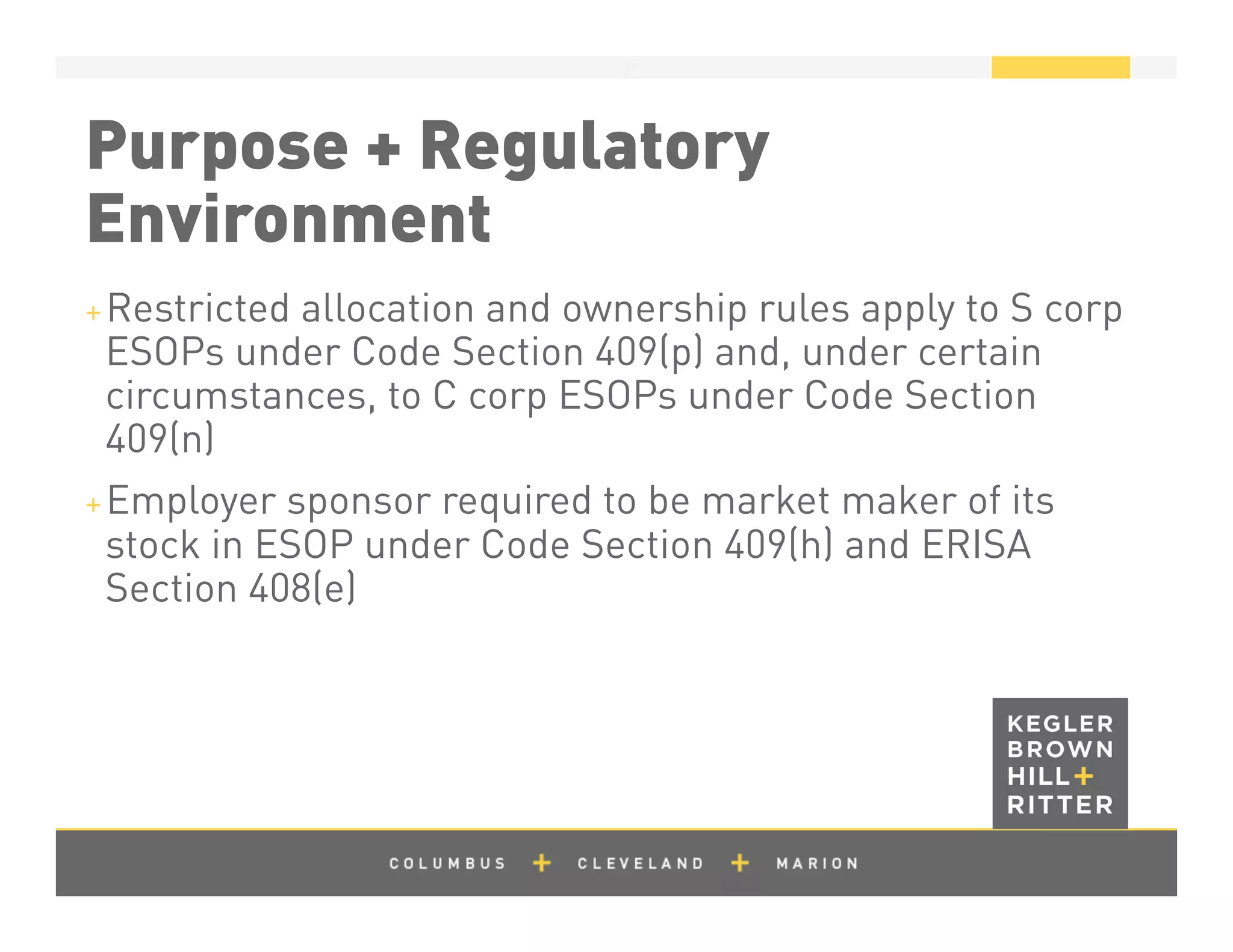 z
Purpose + Regulatory
Environment
+ Restricted allocation and ownership rules apply to S corp
ESOPs under Code Section 409(p) and, under certain
circumstances, to C corp ESOPs under Code Section
409(n)
+ Employer sponsor required to be market maker of its
stock in ESOP under Code Section 409(h) and ERISA
Section 408(e)
 