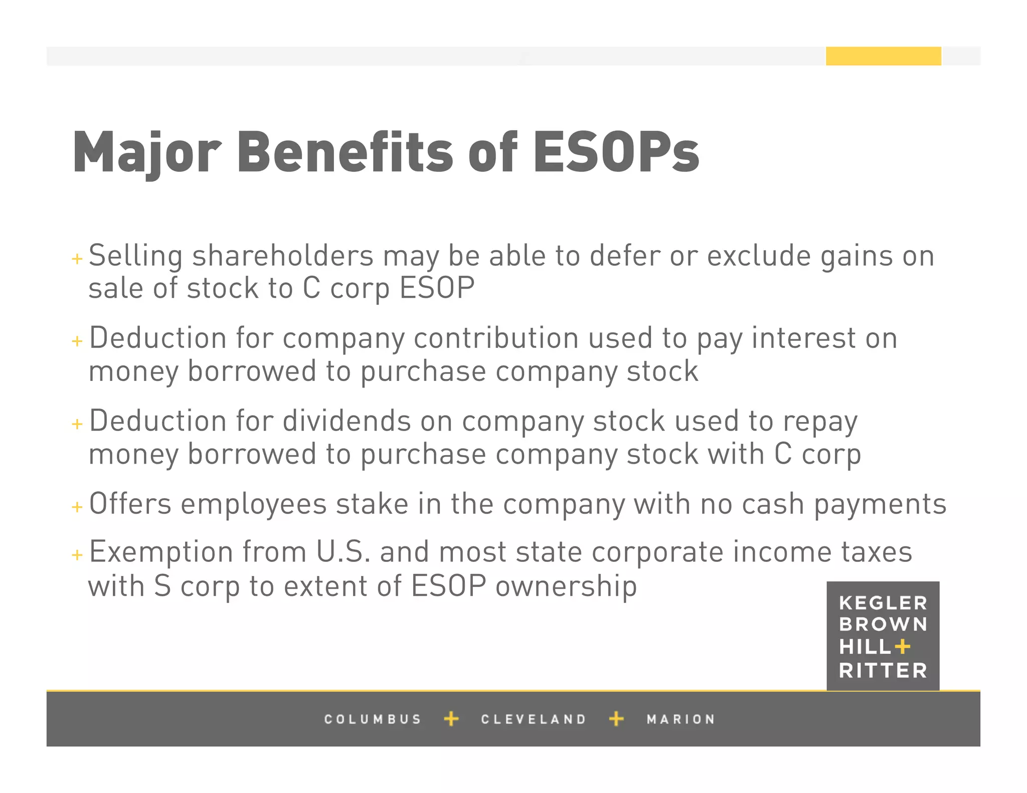 z
Major Beneﬁts of ESOPs
+ Selling shareholders may be able to defer or exclude gains on
sale of stock to C corp ESOP
+ Deduction for company contribution used to pay interest on
money borrowed to purchase company stock
+ Deduction for dividends on company stock used to repay
money borrowed to purchase company stock with C corp
+ Offers employees stake in the company with no cash payments
+ Exemption from U.S. and most state corporate income taxes
with S corp to extent of ESOP ownership
 