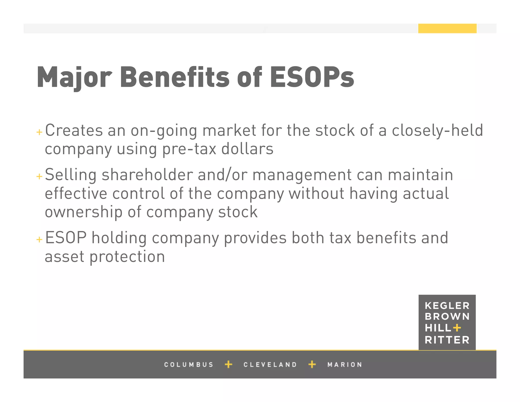 z
Major Beneﬁts of ESOPs
+ Creates an on-going market for the stock of a closely-held
company using pre-tax dollars
+ Selling shareholder and/or management can maintain
effective control of the company without having actual
ownership of company stock
+ ESOP holding company provides both tax beneﬁts and
asset protection
 