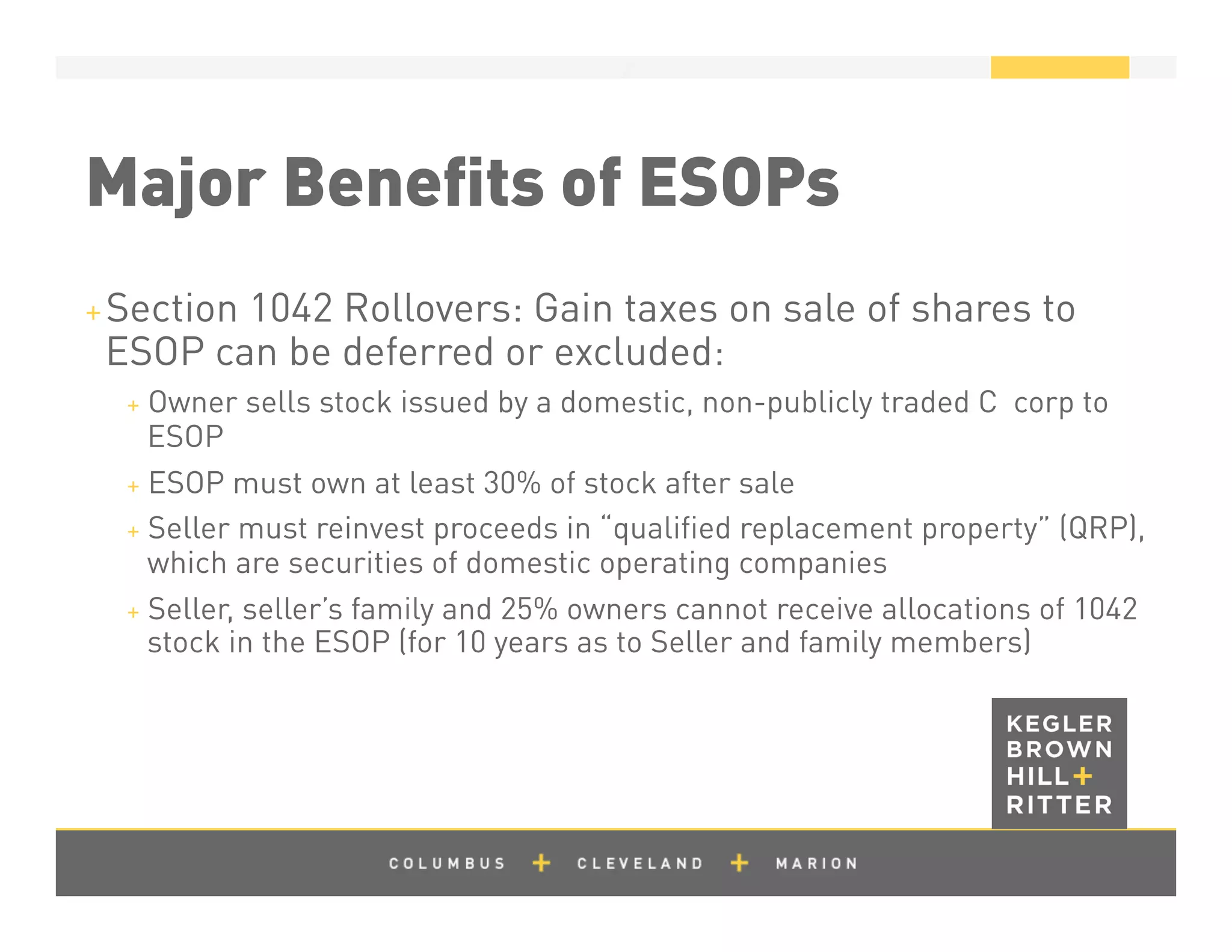 z
Major Beneﬁts of ESOPs
+ Section 1042 Rollovers: Gain taxes on sale of shares to
ESOP can be deferred or excluded:
+  Owner sells stock issued by a domestic, non-publicly traded C corp to
ESOP
+  ESOP must own at least 30% of stock after sale
+  Seller must reinvest proceeds in “qualiﬁed replacement property” (QRP),
which are securities of domestic operating companies
+  Seller, seller’s family and 25% owners cannot receive allocations of 1042
stock in the ESOP (for 10 years as to Seller and family members)
 