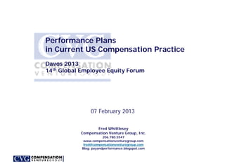 Performance Plans
in Current US Compensation Practice
Davos 2013
14th Global Employee Equity Forum




                 07 February 2013


                  Fred Whittlesey
           Compensation Venture Group, Inc.
                        206.780.5547
             www.compensationventuregroup.com
             fred@compensationventuregroup.com
            Blog: payandperformance.blogspot.com
 