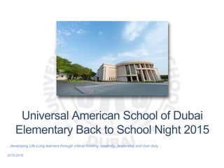 Universal American School of Dubai
Elementary Back to School Night 2015
…developing Life-Long learners through critical thinking, creativity, leadership and civic duty…
2015-2016
 