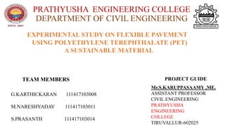 PRATHYUSHA ENGINEERING COLLEGE
DEPARTMENT OF CIVIL ENGINEERING
EXPERIMENTAL STUDY ON FLEXIBLE PAVEMENT
USING POLYETHYLENE TEREPHTHALATE (PET)
A SUSTAINABLE MATERIAL
TEAM MEMBERS PROJECT GUIDE
G.KARTHICKARAN 111417103008
M.NARESHYADAV 111417103011
S.PRASANTH 111417103014
Mr.S.KARUPPASAAMY ,ME.
ASSISTANT PROFESSOR
CIVIL ENGINEERING
PRATHYUSHA
ENGINEERING
COLLEGE
TIRUVALLUR-602025
 