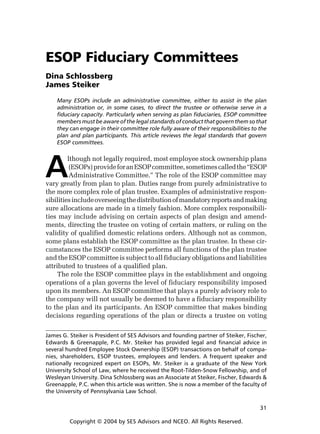 ESOP Fiduciary Committees
Dina Schlossberg
James Steiker
Many ESOPs include an administrative committee, either to assist in the plan
administration or, in some cases, to direct the trustee or otherwise serve in a
fiduciary capacity. Particularly when serving as plan fiduciaries, ESOP committee
members must be aware of the legal standards of conduct that govern them so that
they can engage in their committee role fully aware of their responsibilities to the
plan and plan participants. This article reviews the legal standards that govern
ESOP committees.

A

lthough not legally required, most employee stock ownership plans
(ESOPs) provide for an ESOP committee, sometimes called the “ESOP
Administrative Committee.” The role of the ESOP committee may
vary greatly from plan to plan. Duties range from purely administrative to
the more complex role of plan trustee. Examples of administrative responsibilities include overseeing the distribution of mandatory reports and making
sure allocations are made in a timely fashion. More complex responsibilities may include advising on certain aspects of plan design and amendments, directing the trustee on voting of certain matters, or ruling on the
validity of qualified domestic relations orders. Although not as common,
some plans establish the ESOP committee as the plan trustee. In these circumstances the ESOP committee performs all functions of the plan trustee
and the ESOP committee is subject to all fiduciary obligations and liabilities
attributed to trustees of a qualified plan.
The role the ESOP committee plays in the establishment and ongoing
operations of a plan governs the level of fiduciary responsibility imposed
upon its members. An ESOP committee that plays a purely advisory role to
the company will not usually be deemed to have a fiduciary responsibility
to the plan and its participants. An ESOP committee that makes binding
decisions regarding operations of the plan or directs a trustee on voting

James G. Steiker is President of SES Advisors and founding partner of Steiker, Fischer,
Edwards & Greenapple, P.C. Mr. Steiker has provided legal and financial advice in
several hundred Employee Stock Ownership (ESOP) transactions on behalf of companies, shareholders, ESOP trustees, employees and lenders. A frequent speaker and
nationally recognized expert on ESOPs, Mr. Steiker is a graduate of the New York
University School of Law, where he received the Root-Tilden-Snow Fellowship, and of
Wesleyan University. Dina Schlossberg was an Associate at Steiker, Fischer, Edwards &
Greenapple, P.C. when this article was written. She is now a member of the faculty of
the University of Pennsylvania Law School.
31
Copyright © 2004 by SES Advisors and NCEO. All Rights Reserved.

 