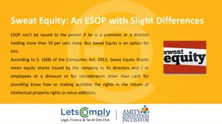 ESOP can’t be issued to the person if he is a promoter or a director
holding more than 10 per cent stake. But Sweat Equity is an option for
him.
According to S. 2(88) of the Companies Act, 2013, Sweat Equity Shares
mean equity shares issued by the company to its directors and / or
employees at a discount or for consideration other than cash for
providing know how or making available the rights in the nature of
intellectual property rights or value additions.
Sweat Equity: An ESOP with Slight Differences 
Legal, Finance & Tax At One Click
 