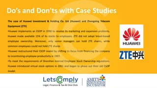 The case of Huawei Investment & Holding Co. Ltd (Huawei) and Zhongxing Telecom
Equipment (ZTE)
•Huawei implements an ESOP in 1990 to resolve its marketing and expansion problems.
Huawei made available 15% of its stocks to employees. ZTE did not adopt broad‐based
employee ownership. Moreover, only senior managers can hold ZTE shares, while
common employees could not hold ZTE shares
•Huawei restructured their ESOP model by shifting its focus from financing the company
to incentivizing employee productivity in 1997.
•To meet the requirements of Shenzhen Internal Employee Stock Ownership regulations,
Huawei introduced virtual stock options in 2001 and began to phase out their old ESOP
model.
Do’s and Don'ts with Case Studies
Legal, Finance & Tax At One Click
 