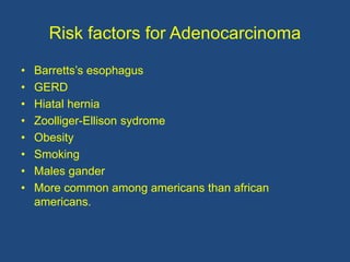Risk factors for Adenocarcinoma
• Barretts’s esophagus
• GERD
• Hiatal hernia
• Zoolliger-Ellison sydrome
• Obesity
• Smoking
• Males gander
• More common among americans than african
americans.
 