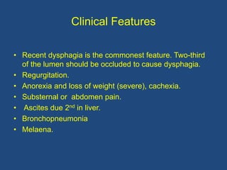Clinical Features
• Recent dysphagia is the commonest feature. Two-third
of the lumen should be occluded to cause dysphagia.
• Regurgitation.
• Anorexia and loss of weight (severe), cachexia.
• Substernal or abdomen pain.
• Ascites due 2nd in liver.
• Bronchopneumonia
• Melaena.
 