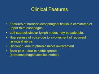 Clinical Features
• Features of broncho-oesophageal fistula in carcinoma of
upper third esophagus .
• Left supraclavicular lymph nodes may be palpable.
• Hoarseness of voice due to involvement of recurrent
laryngeal nerve.
• Hiccough, due to phrenic nerve involvement.
• Back pain—due to nodal spread
(paraoesophageal/coeliac nodes).
 