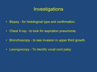 Investigations
• Biopsy - for histological type and confirmation.
• Chest X-ray - to look for aspiration pneumonia.
• Bronchoscopy - to see invasion in upper third growth.
• Laryngoscopy - To identify vocal cord palsy.
 
