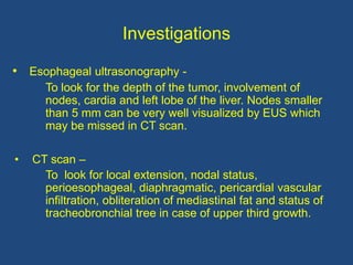 Investigations
• Esophageal ultrasonography -
To look for the depth of the tumor, involvement of
nodes, cardia and left lobe of the liver. Nodes smaller
than 5 mm can be very well visualized by EUS which
may be missed in CT scan.
• CT scan –
To look for local extension, nodal status,
perioesophageal, diaphragmatic, pericardial vascular
infiltration, obliteration of mediastinal fat and status of
tracheobronchial tree in case of upper third growth.
 
