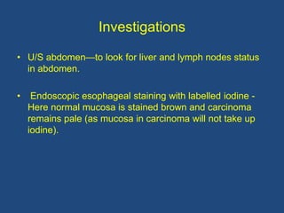 Investigations
• U/S abdomen—to look for liver and lymph nodes status
in abdomen.
• Endoscopic esophageal staining with labelled iodine -
Here normal mucosa is stained brown and carcinoma
remains pale (as mucosa in carcinoma will not take up
iodine).
 
