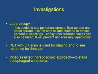 Investigations
• Laparoscopy –
– It is useful to see peritoneal spread, liver spread and
nodal spread. It is the only reliable method to detect
peritoneal seedlings. Biopsy from different places can
also be taken. It will prevent unnecessary laparotomy.
• PET with CT scan is used for staging and to see
response for therapy.
• Video assisted thoracoscopic approach—to stage
oesophageal carcinoma.
 