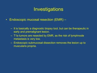 Investigations
• Endoscopic mucosal resection (EMR) –
– It is basically a diagnostic biopsy tool, but can be therapeutic in
early and premalignant lesion.
– T1a tumors are resected by EMR, as the risk of lymphnode
metastasis is very low.
– Endoscopic submucosal dissection removes the lesion up to
muscularis propria.
 