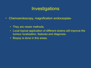 Investigations
• Chemoendoscopy, magnification endocsopies-
• They are newer methods.
• Local topical application of different strains will improve the
tumour localization, features and diagnosis.
• Biopsy is done in this areas.
 