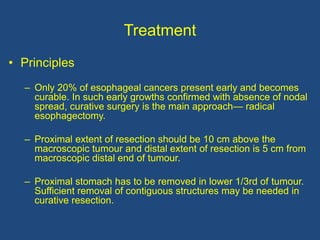 Treatment
• Principles
– Only 20% of esophageal cancers present early and becomes
curable. In such early growths confirmed with absence of nodal
spread, curative surgery is the main approach— radical
esophagectomy.
– Proximal extent of resection should be 10 cm above the
macroscopic tumour and distal extent of resection is 5 cm from
macroscopic distal end of tumour.
– Proximal stomach has to be removed in lower 1/3rd of tumour.
Sufficient removal of contiguous structures may be needed in
curative resection.
 