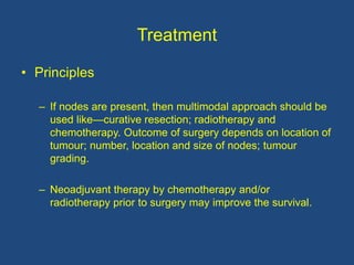Treatment
• Principles
– If nodes are present, then multimodal approach should be
used like—curative resection; radiotherapy and
chemotherapy. Outcome of surgery depends on location of
tumour; number, location and size of nodes; tumour
grading.
– Neoadjuvant therapy by chemotherapy and/or
radiotherapy prior to surgery may improve the survival.
 