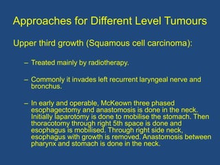 Approaches for Different Level Tumours
Upper third growth (Squamous cell carcinoma):
– Treated mainly by radiotherapy.
– Commonly it invades left recurrent laryngeal nerve and
bronchus.
– In early and operable, McKeown three phased
esophagectomy and anastomosis is done in the neck.
Initially laparotomy is done to mobilise the stomach. Then
thoracotomy through right 5th space is done and
esophagus is mobilised. Through right side neck,
esophagus with growth is removed. Anastomosis between
pharynx and stomach is done in the neck.
 
