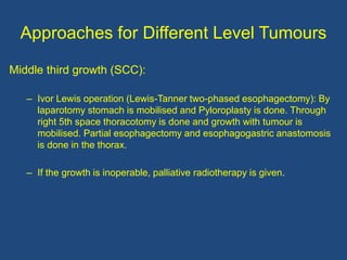 Approaches for Different Level Tumours
Middle third growth (SCC):
– Ivor Lewis operation (Lewis-Tanner two-phased esophagectomy): By
laparotomy stomach is mobilised and Pyloroplasty is done. Through
right 5th space thoracotomy is done and growth with tumour is
mobilised. Partial esophagectomy and esophagogastric anastomosis
is done in the thorax.
– If the growth is inoperable, palliative radiotherapy is given.
 