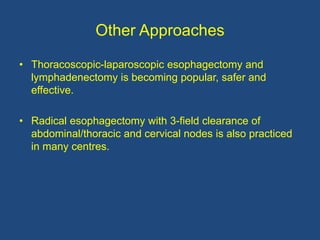 Other Approaches
• Thoracoscopic-laparoscopic esophagectomy and
lymphadenectomy is becoming popular, safer and
effective.
• Radical esophagectomy with 3-field clearance of
abdominal/thoracic and cervical nodes is also practiced
in many centres.
 
